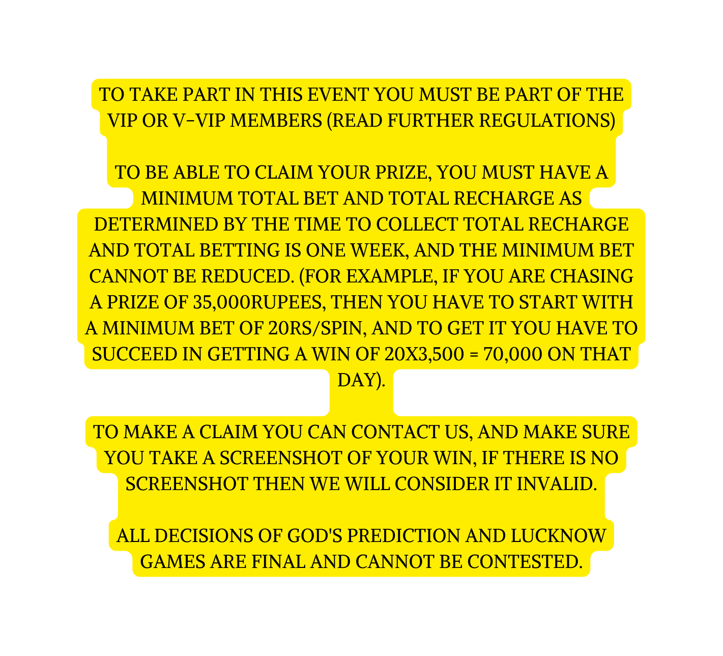 To take part in this event you must be part of the VIP or V VIP members read further regulations To be able to claim your prize you must have a minimum total bet and total recharge as determined by the time to collect total recharge and total betting is one week and the minimum bet cannot be reduced For example if you are chasing a prize of 35 000rupees then you have to start with a minimum bet of 20rs spin and to get it you have to succeed in getting a win of 20x3 500 70 000 on that day To make a claim you can contact us and make sure you take a screenshot of your win if there is no screenshot then we will consider it invalid All decisions of God s Prediction and Lucknow Games are final and cannot be contested